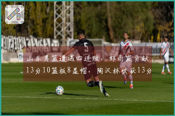 山东男篮遭遇四连败，邹雨宸贡献13分10篮板8盖帽，陶汉林收获13分13篮板
