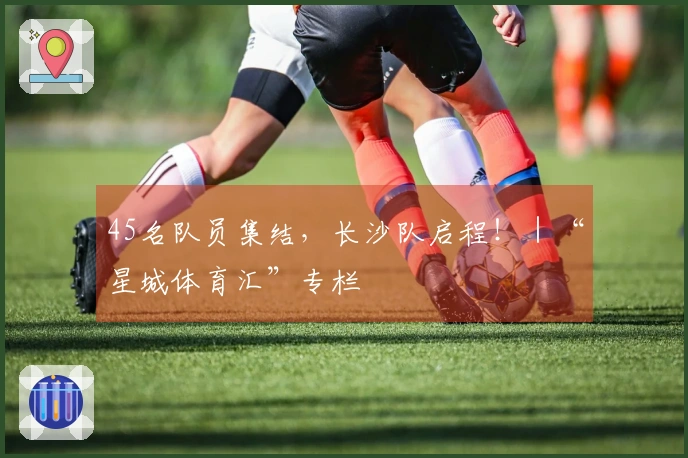 45名队员集结，长沙队启程！｜“星城体育汇”专栏