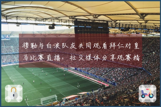 穆勒与白浪队友共同观看拜仁对皇马比赛直播，社交媒体分享观赛精彩瞬间