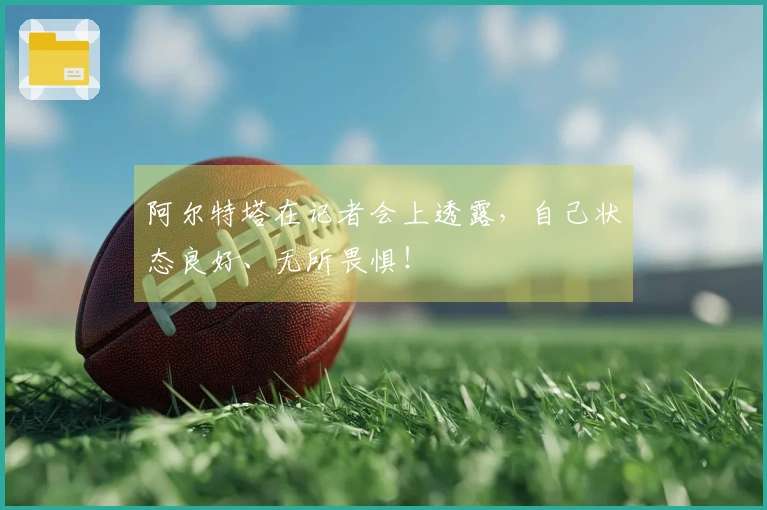 阿尔特塔在记者会上透露，自己状态良好、无所畏惧！