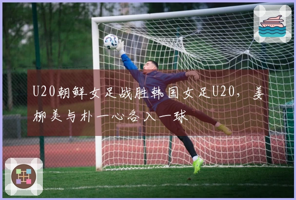 U20朝鲜女足战胜韩国女足U20，姜柳美与朴一心各入一球