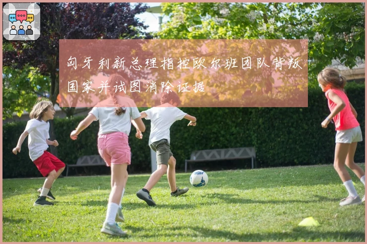 匈牙利新总理指控欧尔班团队背叛国家并试图消除证据