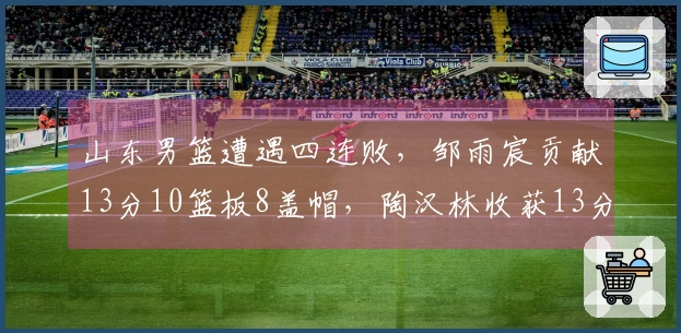 山东男篮遭遇四连败，邹雨宸贡献13分10篮板8盖帽，陶汉林收获13分13篮板
