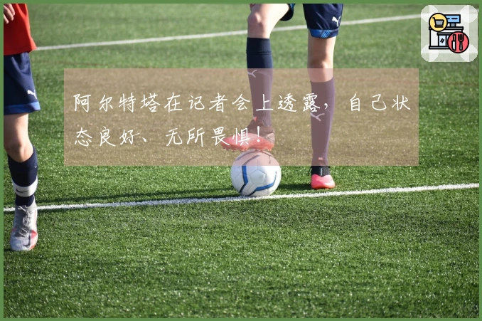 阿尔特塔在记者会上透露，自己状态良好、无所畏惧！