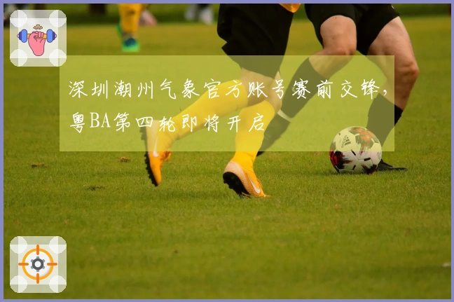 深圳潮州气象官方账号赛前交锋，粤BA第四轮即将开启