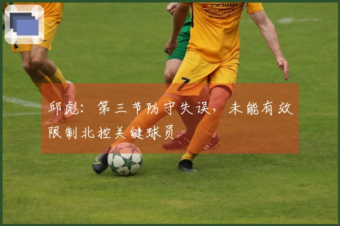 邱彪：第三节防守失误，未能有效限制北控关键球员