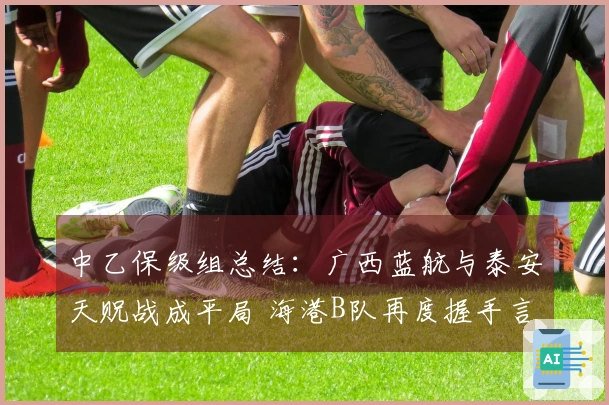 中乙保级组总结：广西蓝航与泰安天贶战成平局 海港B队再度握手言和