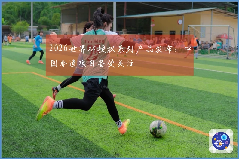 2026世界杯授权系列产品发布，中国非遗项目备受关注