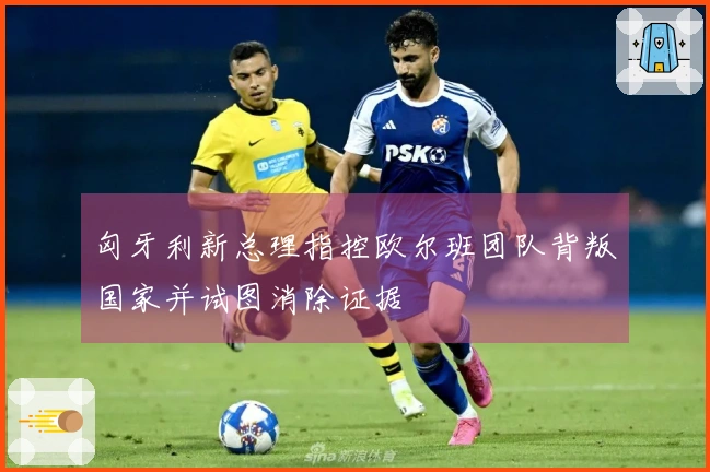 匈牙利新总理指控欧尔班团队背叛国家并试图消除证据