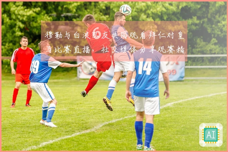 穆勒与白浪队友共同观看拜仁对皇马比赛直播，社交媒体分享观赛精彩瞬间